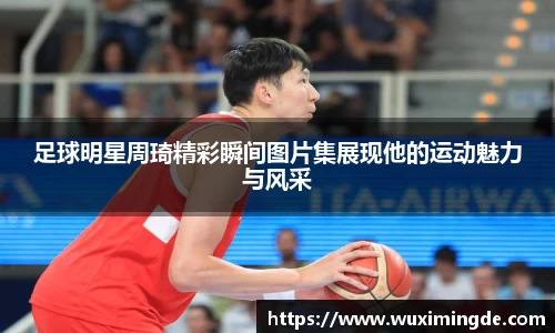 足球明星周琦精彩瞬间图片集展现他的运动魅力与风采